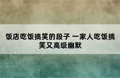 饭店吃饭搞笑的段子 一家人吃饭搞笑又高级幽默